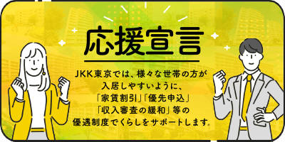 応援宣言 JKK東京では様々な世帯の方が入居しやすいように「家賃割引」「優先申込」「審査基準の緩和」 などの優遇制度でくらしをサポートいたします。