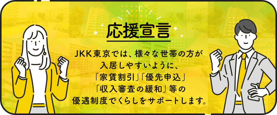 応援宣言　JKK東京では、様々な世帯の方が入居しやすいように、家賃割引、優先申込、収入審査の緩和、等の優遇制度でくらしをサポートします。