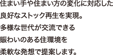 住まい手や住まい方の変化に対応した良好なストック再生を実現。多様な世代が交流できる賑わいのある住環境を柔軟な発想で提案します。