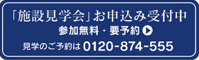 施設見学会お申込み受付中参加無料・要予約見学のご予約は0120-874-555