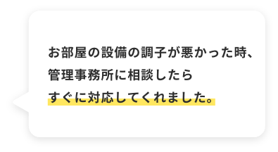 お部屋の設備の調子が悪かった時、管理事務所に相談したらすぐに対応してくれました。