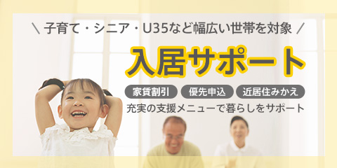 入居サポート 様々な世帯の方が入居しやすいように「家賃割引」「優先申込」「審査基準の緩和」 などの応援制度でサポートいたします。