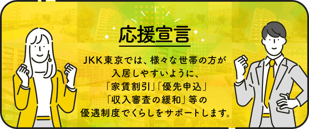 応援宣言 JKK東京では、様々な世帯の方が入居しやすいように、家賃割引、優先申込、収入審査の緩和、等の優遇制度でくらしをサポートします。
