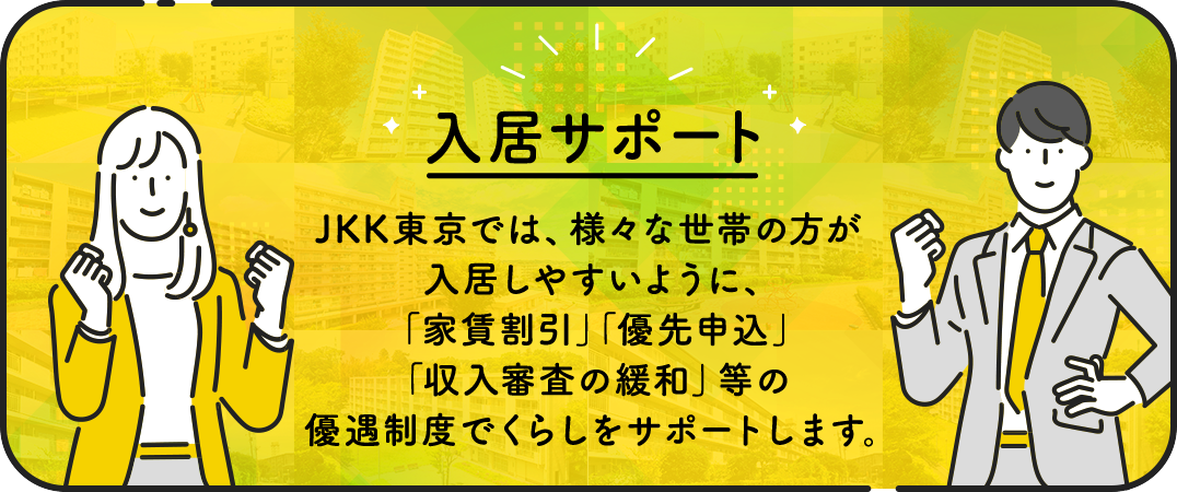 入居サポート　JKK東京では、様々な世帯の方が入居しやすいように、家賃割引、優先申込、収入審査の緩和、等の優遇制度でくらしをサポートします。