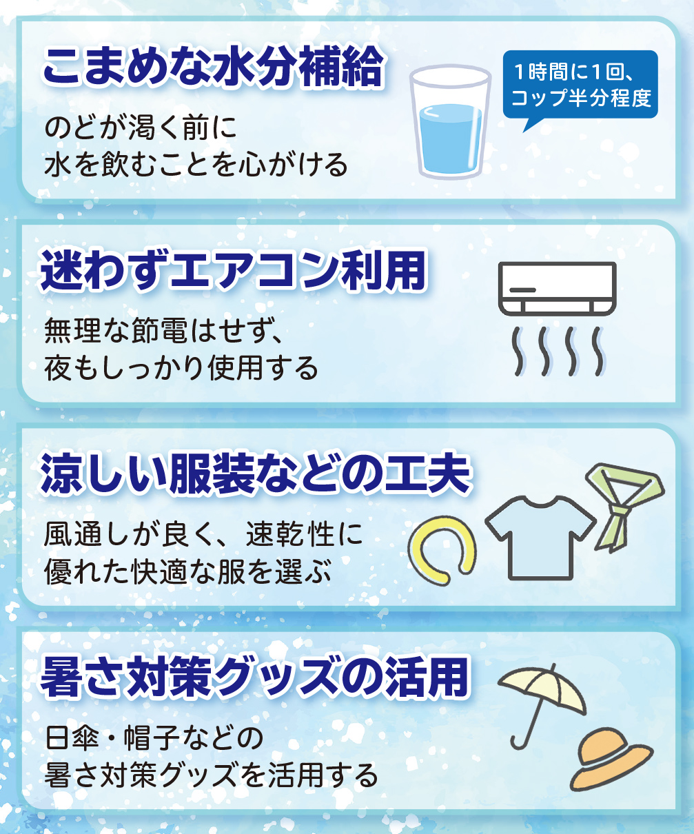 こまめな水分補給 のどが渇く前に 水を飲むことを心がける、迷わずエアコン利用 無理な節電はせず、 夜もしっかり使用する、涼しい服装などの工夫 風通しが良く、速乾性に
優れた快適な服を選ぶ、暑さ対策グッズの活用 日傘・帽子などの
暑さ対策グッズを活用する
