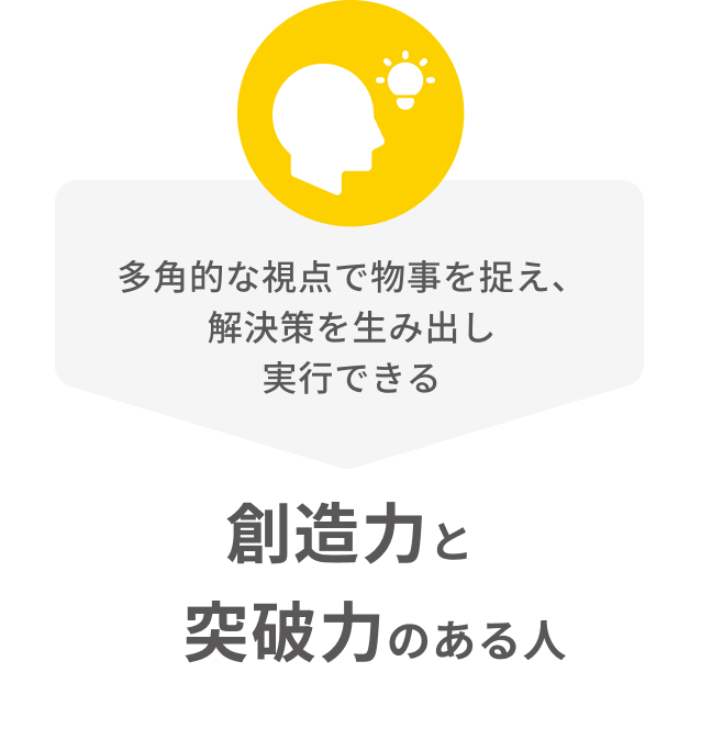 多くの視点で物事を捉え、解決策を生み出し実行できる創造力と突破力のある人
